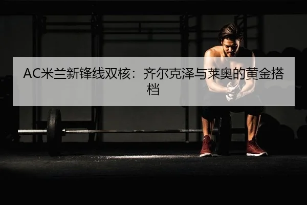 AC米兰新锋线双核：齐尔克泽与莱奥的黄金搭档